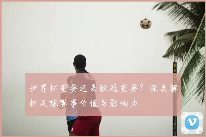 世界杯重要还是欧冠重要？深度解析足球赛事价值与影响力