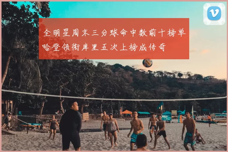 全明星周末三分球命中数前十榜单哈登领衔库里五次上榜成传奇