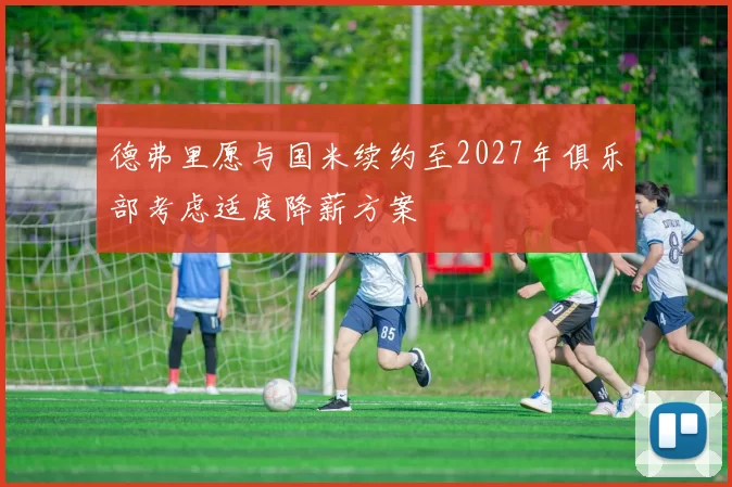 德弗里愿与国米续约至2027年俱乐部考虑适度降薪方案