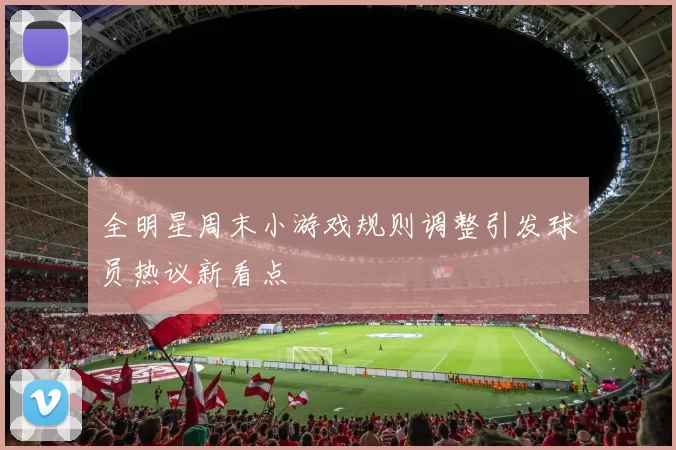 全明星周末小游戏规则调整引发球员热议新看点