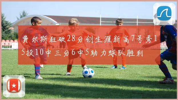 费尔斯狂砍28分创生涯新高7号秀15投10中三分6中5助力球队胜利