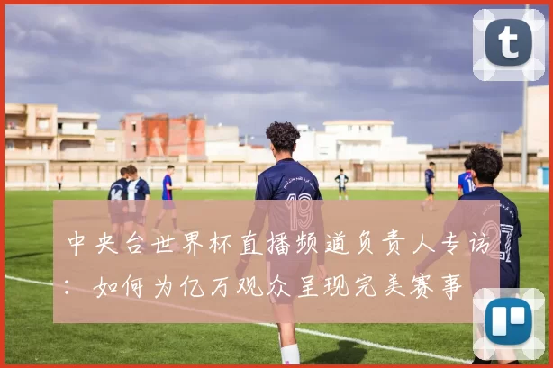 中央台世界杯直播频道负责人专访:如何为亿万观众呈现完美赛事