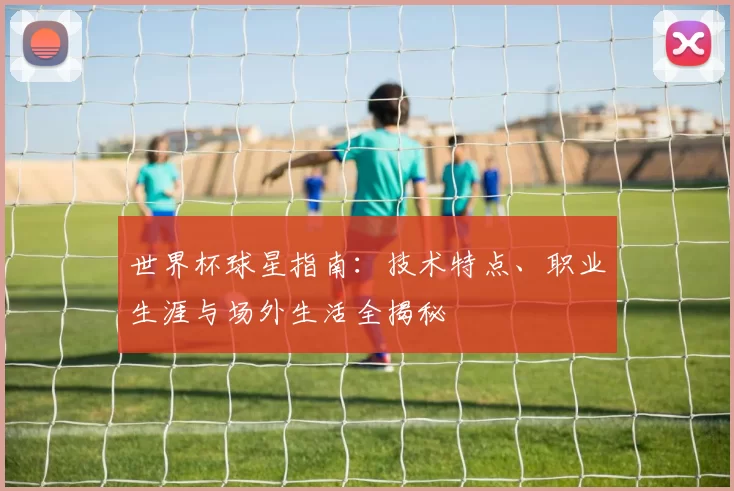 世界杯球星指南:技术特点、职业生涯与场外生活全揭秘