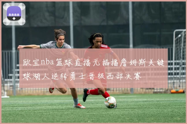 欧宝nba篮球直播无插播詹姆斯关键球湖人逆转勇士晋级西部决赛