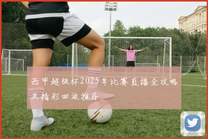 西甲超级杯2025年比赛直播全攻略及精彩回放推荐