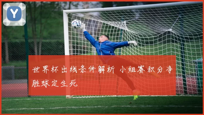 世界杯出线条件解析 小组赛积分净胜球定生死