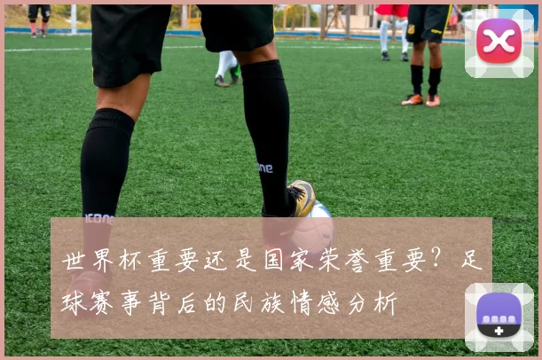 世界杯重要还是国家荣誉重要?足球赛事背后的民族情感分析