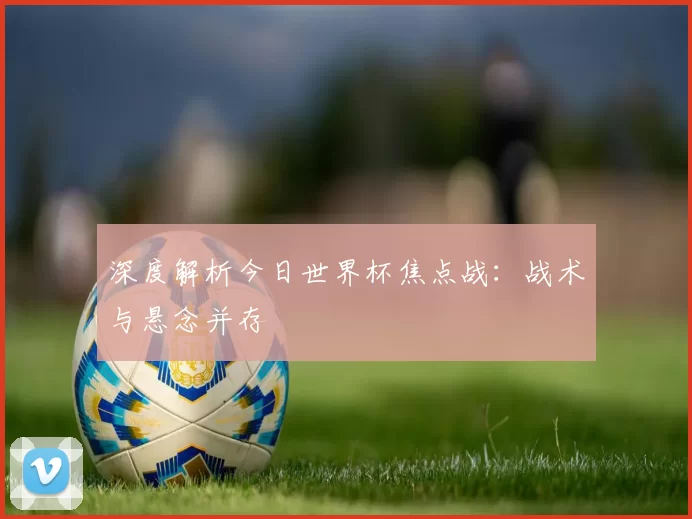 深度解析今日世界杯焦点战：战术与悬念并存