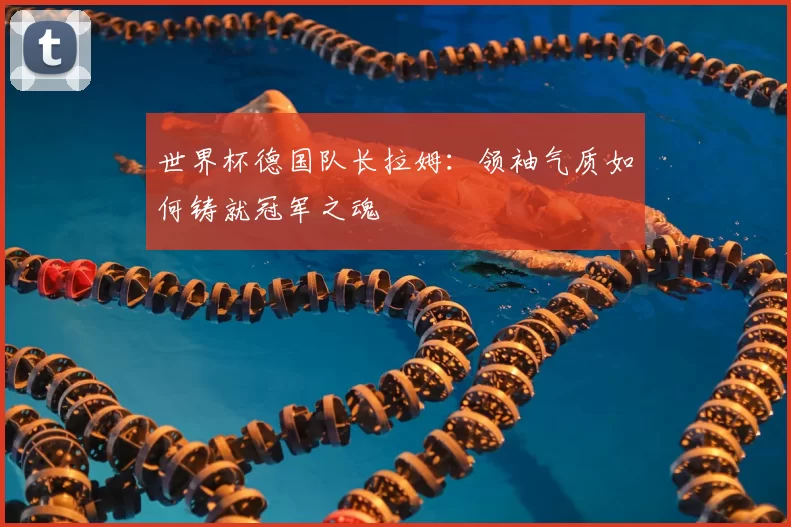 世界杯德国队长拉姆:领袖气质如何铸就冠军之魂