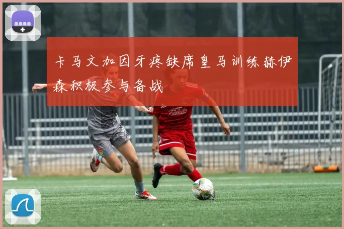 卡马文加因牙疼缺席皇马训练赫伊森积极参与备战