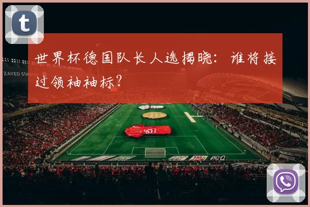 世界杯德国队长人选揭晓：谁将接过领袖袖标？