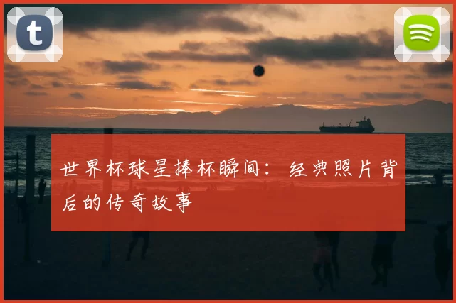 世界杯球星捧杯瞬间:经典照片背后的传奇故事