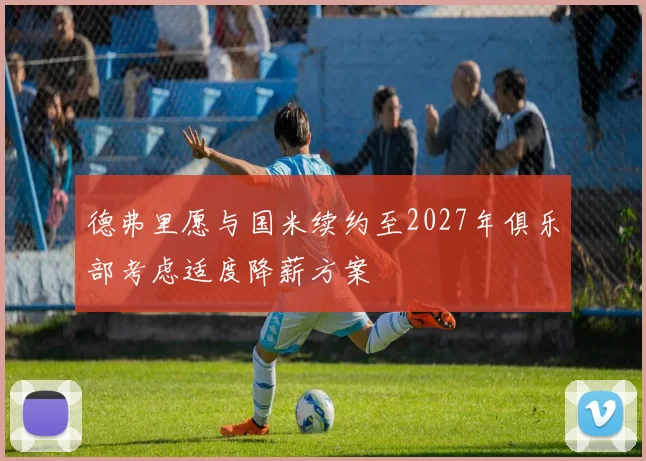 德弗里愿与国米续约至2027年俱乐部考虑适度降薪方案