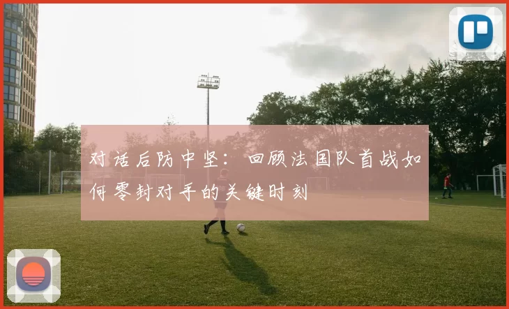 对话后防中坚：回顾法国队首战如何零封对手的关键时刻