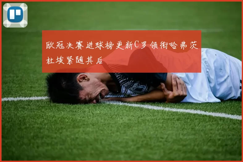 欧冠决赛进球榜更新C罗领衔哈弗茨杜埃紧随其后